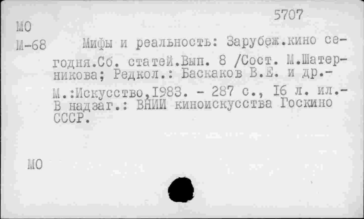 ﻿5707
МО
М-68 Мифы и реальность: Зарубеж.кино сегодня.Об. статей.Вып. 8 /Сост. М.Шатер-никова; Редкол.: Баскаков В.В. и др.~ М.:Искусство,1983. - 287 с., 16 л. ил.-В надзаг.: ВНИИ киноискусства Госкино СССР.
МО